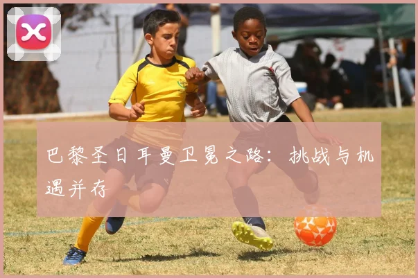 巴黎圣日耳曼卫冕之路：挑战与机遇并存