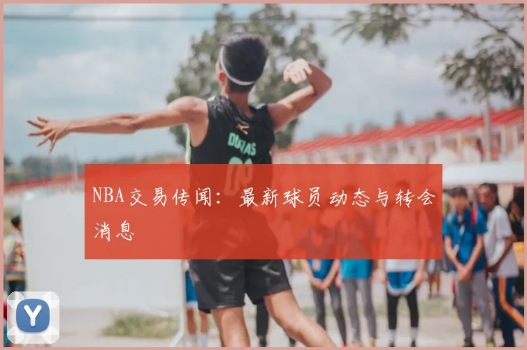NBA交易传闻:最新球员动态与转会消息