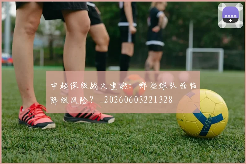 中超保级战火重燃：哪些球队面临降级风险？_20260603221328