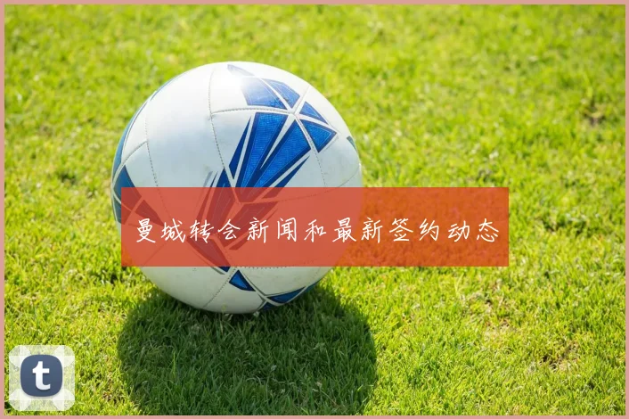 曼城转会新闻和最新签约动态