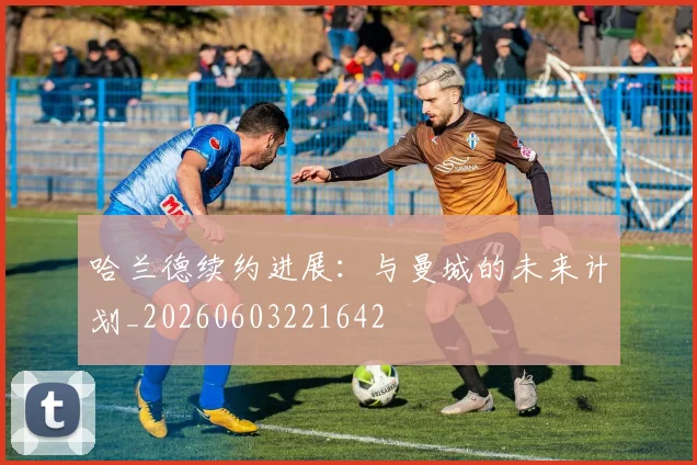 哈兰德续约进展：与曼城的未来计划_20260603221642