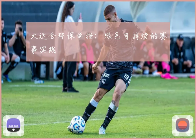 大运会环保举措：绿色可持续的赛事实践