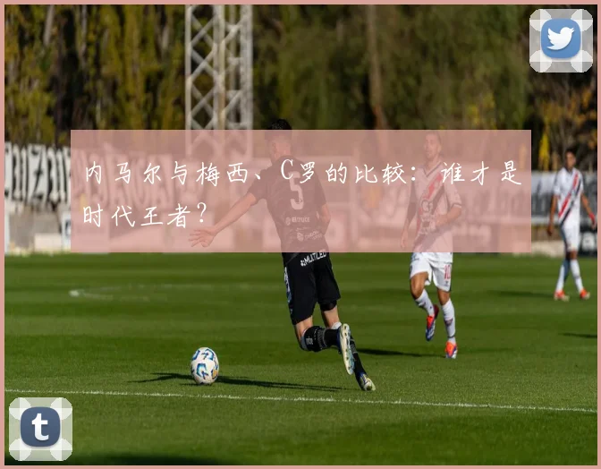 内马尔与梅西、C罗的比较:谁才是时代王者?