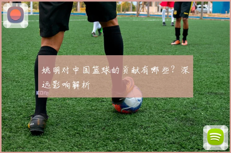 姚明对中国篮球的贡献有哪些？深远影响解析