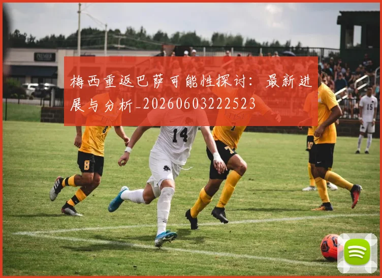 梅西重返巴萨可能性探讨：最新进展与分析_20260603222523