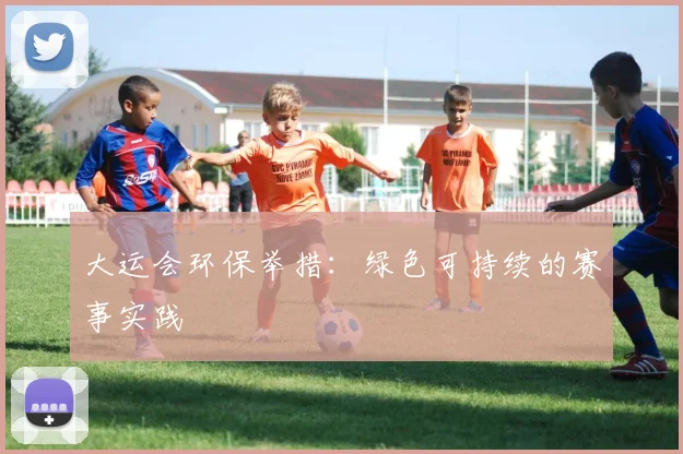 大运会环保举措:绿色可持续的赛事实践