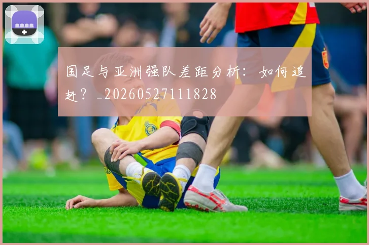 国足与亚洲强队差距分析：如何追赶？_20260527111828