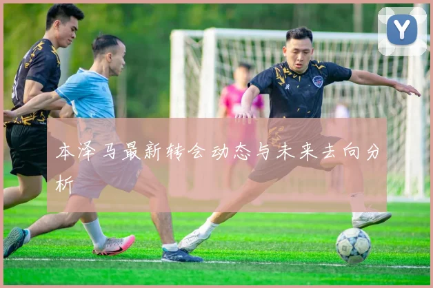 本泽马最新转会动态与未来去向分析