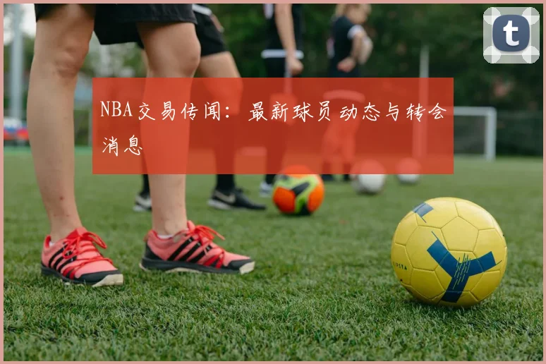 NBA交易传闻：最新球员动态与转会消息
