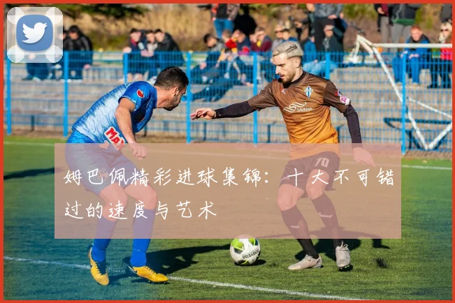 姆巴佩精彩进球集锦：十大不可错过的速度与艺术