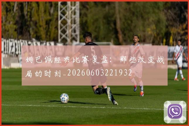 姆巴佩经典比赛复盘：那些改变战局的时刻_20260603221932