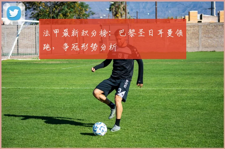 法甲最新积分榜：巴黎圣日耳曼领跑，争冠形势分析