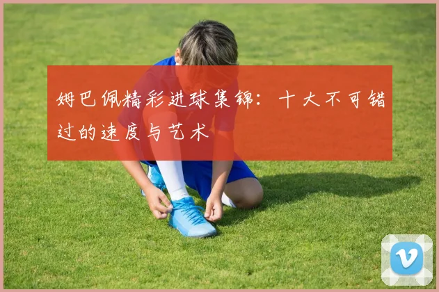 姆巴佩精彩进球集锦：十大不可错过的速度与艺术