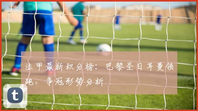 法甲最新积分榜：巴黎圣日耳曼领跑，争冠形势分析