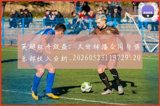 英超经济效益：天价转播合同与俱乐部收入分析_20260523113729_20260702174410